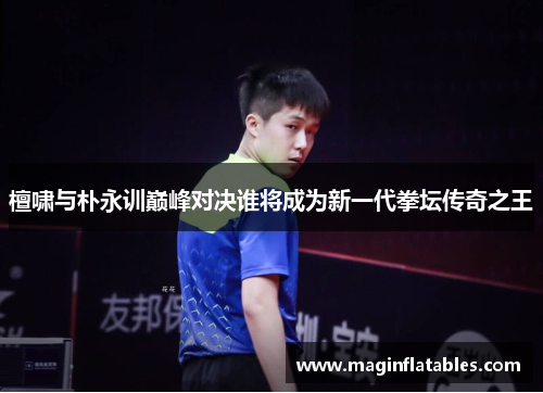 檀啸与朴永训巅峰对决谁将成为新一代拳坛传奇之王