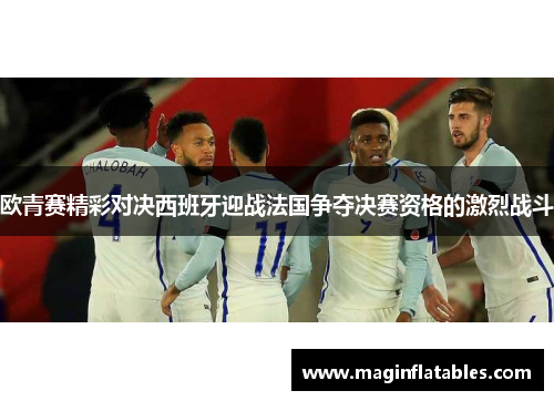 欧青赛精彩对决西班牙迎战法国争夺决赛资格的激烈战斗