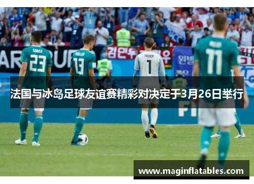法国与冰岛足球友谊赛精彩对决定于3月26日举行